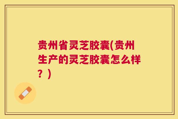 贵州省灵芝胶囊(贵州生产的灵芝胶囊怎么样？)