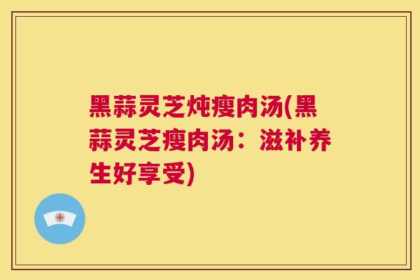 黑蒜灵芝炖瘦肉汤(黑蒜灵芝瘦肉汤：滋补养生好享受)