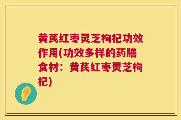黄芪红枣灵芝枸杞功效作用(功效多样的药膳食材：黄芪红枣灵芝枸杞)