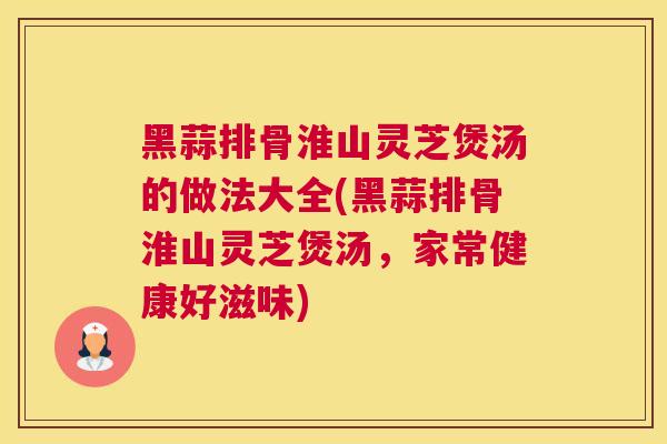 黑蒜排骨淮山灵芝煲汤的做法大全(黑蒜排骨淮山灵芝煲汤，家常健康好滋味)