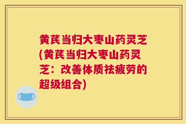 黄芪当归大枣山药灵芝(黄芪当归大枣山药灵芝:改善体质祛疲劳的超级组合) 黄芪当归大枣山药灵芝(黄芪当归大枣山药灵芝:改善体质祛疲劳的超级组合)