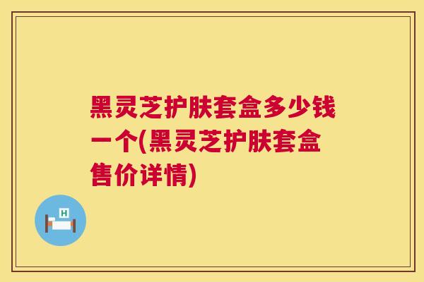 黑灵芝护肤套盒多少钱一个(黑灵芝护肤套盒售价详情)