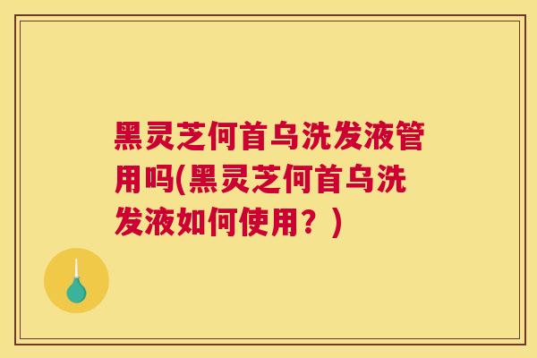 黑灵芝何首乌洗发液管用吗(黑灵芝何首乌洗发液如何使用？)