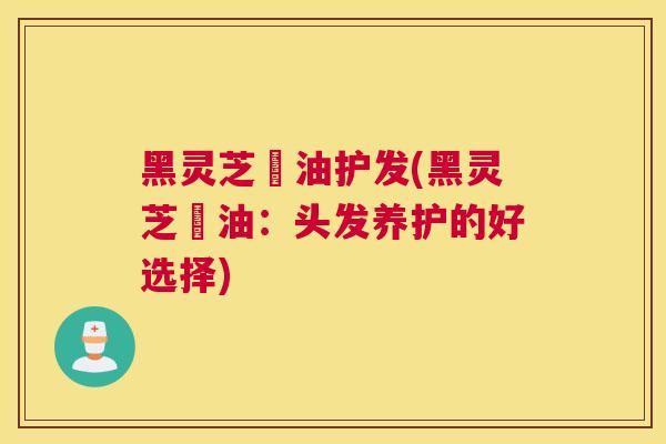 黑灵芝焗油护发(黑灵芝焗油：头发养护的好选择)