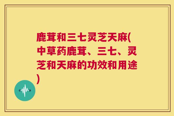 鹿茸和三七灵芝天麻(中草药鹿茸、三七、灵芝和天麻的功效和用途)