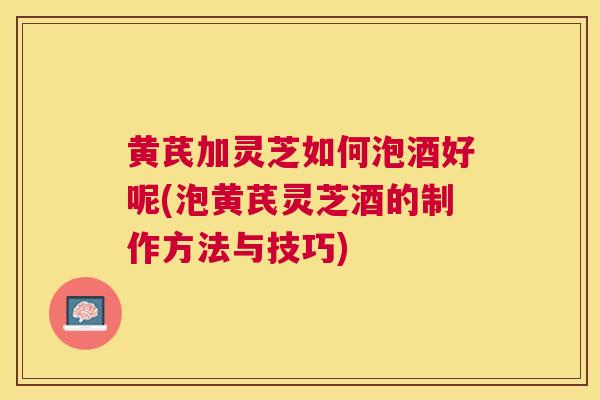 黄芪加灵芝如何泡酒好呢(泡黄芪灵芝酒的制作方法与技巧)