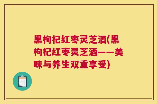 黑枸杞红枣灵芝酒(黑枸杞红枣灵芝酒——美味与养生双重享受)