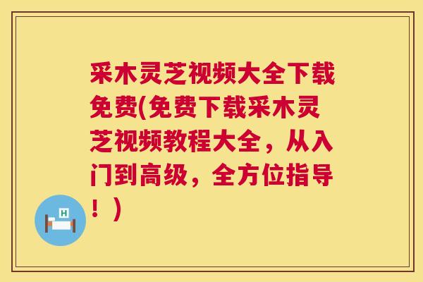 采木灵芝视频大全下载免费(免费下载采木灵芝视频教程大全,从入门到高级,全方位指导!) 采木灵芝视频大全下载免费(免费下载采木灵芝视频教程大全,从入门到高级,全方位指导!)