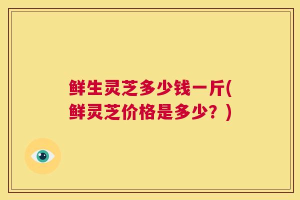 鲜生灵芝多少钱一斤(鲜灵芝价格是多少?) 鲜生灵芝多少钱一斤(鲜灵芝价格是多少?)