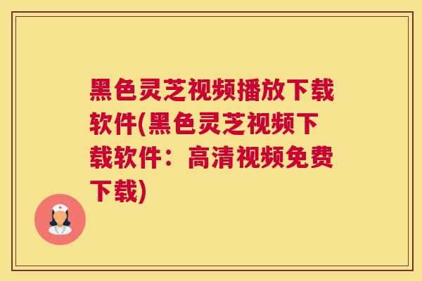黑色灵芝视频播放下载软件(黑色灵芝视频下载软件：高清视频免费下载)