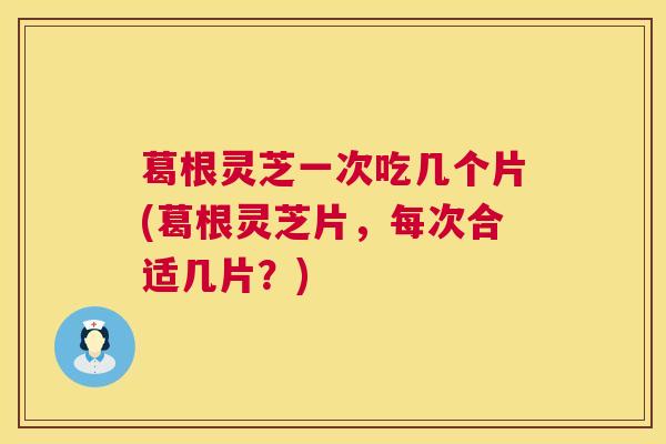 葛根灵芝一次吃几个片(葛根灵芝片，每次合适几片？)