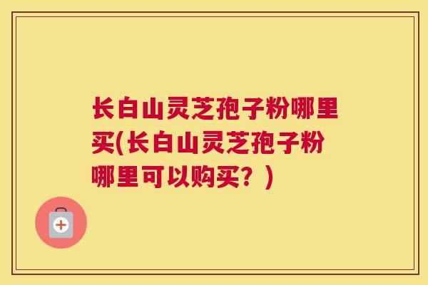 长白山灵芝孢子粉哪里买(长白山灵芝孢子粉哪里可以购买?) 长白山灵芝孢子粉哪里买(长白山灵芝孢子粉哪里可以购买?)