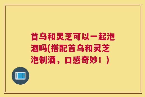 首乌和灵芝可以一起泡酒吗(搭配首乌和灵芝泡制酒，口感奇妙！)