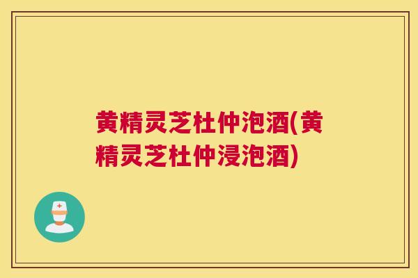 黄精灵芝杜仲泡酒(黄精灵芝杜仲浸泡酒)