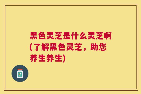 黑色灵芝是什么灵芝啊(了解黑色灵芝,助您养生养生) 黑色灵芝是什么灵芝啊(了解黑色灵芝,助您养生养生)