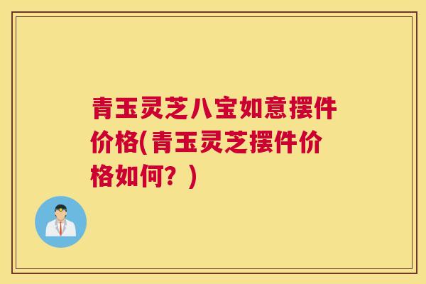 青玉灵芝八宝如意摆件价格(青玉灵芝摆件价格如何？)