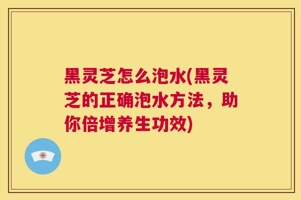 黑灵芝怎么泡水(黑灵芝的正确泡水方法，助你倍增养生功效)