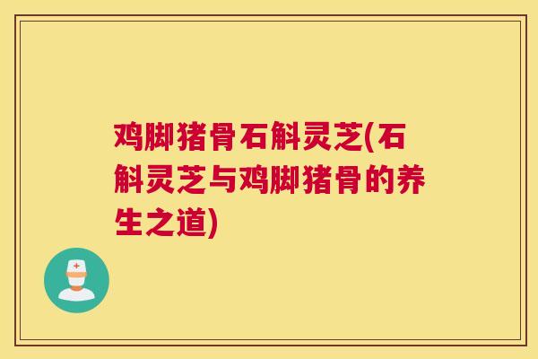 鸡脚猪骨石斛灵芝(石斛灵芝与鸡脚猪骨的养生之道)