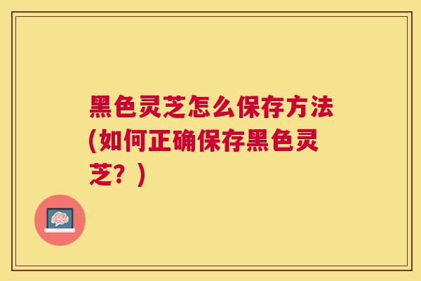 黑色灵芝怎么保存方法(如何正确保存黑色灵芝？)