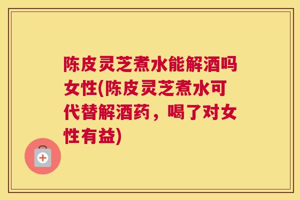 陈皮灵芝煮水能解酒吗女性(陈皮灵芝煮水可代替解酒药，喝了对女性有益)