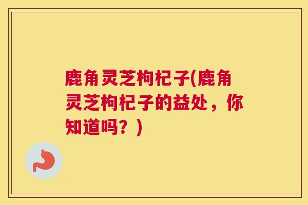鹿角灵芝枸杞子(鹿角灵芝枸杞子的益处，你知道吗？)