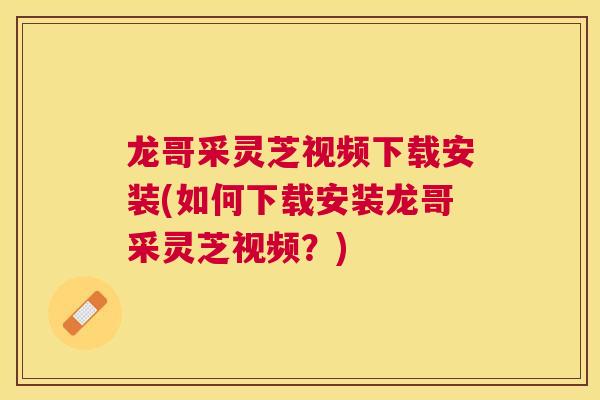 龙哥采灵芝视频下载安装(如何下载安装龙哥采灵芝视频？)