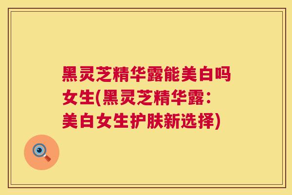 黑灵芝精华露能美白吗女生(黑灵芝精华露：美白女生护肤新选择)