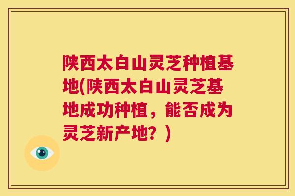 陕西太白山灵芝种植基地(陕西太白山灵芝基地成功种植，能否成为灵芝新产地？)