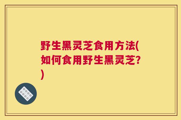 野生黑灵芝食用方法(如何食用野生黑灵芝？)