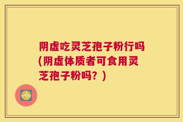 阴虚吃灵芝孢子粉行吗(阴虚体质者可食用灵芝孢子粉吗？)