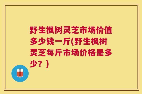 野生枫树灵芝市场价值多少钱一斤(野生枫树灵芝每斤市场价格是多少？)