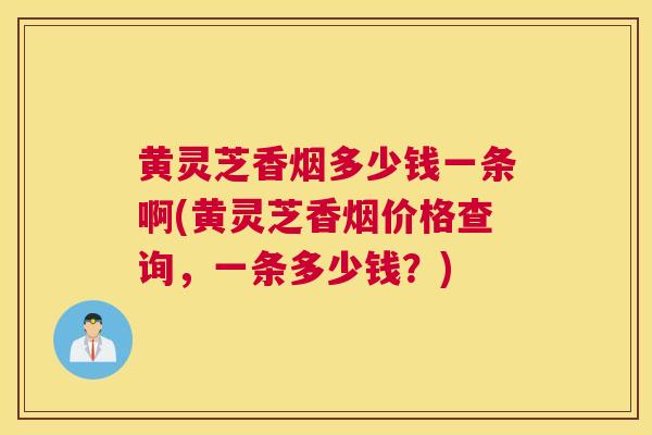 黄灵芝香烟多少钱一条啊(黄灵芝香烟价格查询，一条多少钱？)