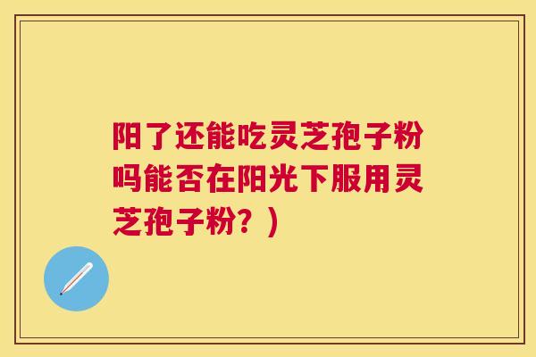 阳了还能吃灵芝孢子粉吗能否在阳光下服用灵芝孢子粉？)