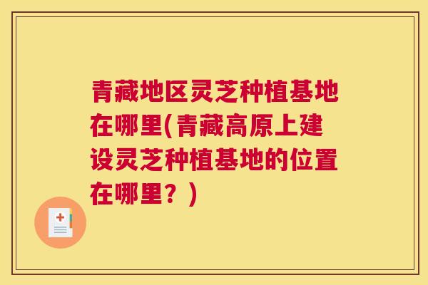 青藏地区灵芝种植基地在哪里(青藏高原上建设灵芝种植基地的位置在哪里？)