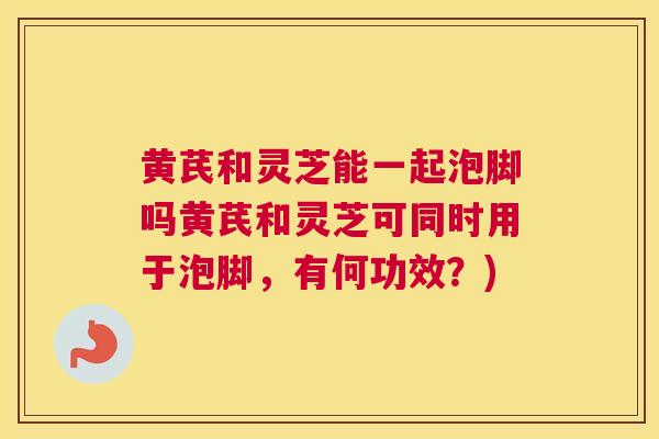 黄芪和灵芝能一起泡脚吗黄芪和灵芝可同时用于泡脚，有何功效？)