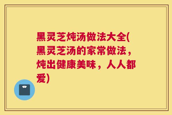 黑灵芝炖汤做法大全(黑灵芝汤的家常做法，炖出健康美味，人人都爱)