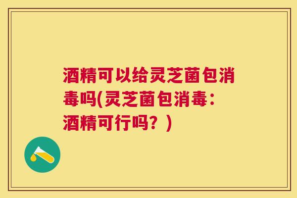 酒精可以给灵芝菌包消毒吗(灵芝菌包消毒:酒精可行吗?) 酒精可以给灵芝菌包消毒吗(灵芝菌包消毒:酒精可行吗?)