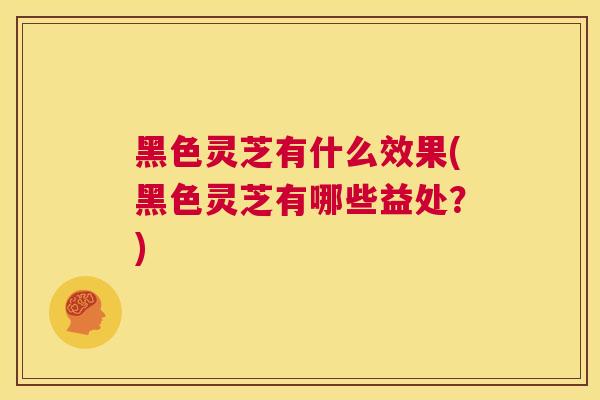 黑色灵芝有什么效果(黑色灵芝有哪些益处?) 黑色灵芝有什么效果(黑色灵芝有哪些益处?)