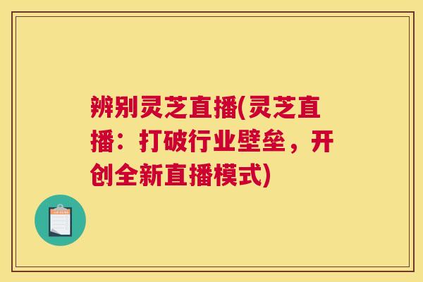 辨别灵芝直播(灵芝直播:打破行业壁垒,开创全新直播模式) 辨别灵芝直播(灵芝直播:打破行业壁垒,开创全新直播模式)