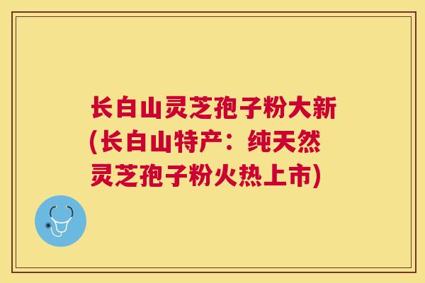 长白山灵芝孢子粉大新(长白山特产：纯天然灵芝孢子粉火热上市)