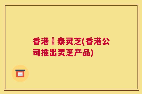 香港啟泰灵芝(香港公司推出灵芝产品) 香港啟泰灵芝(香港公司推出灵芝产品)