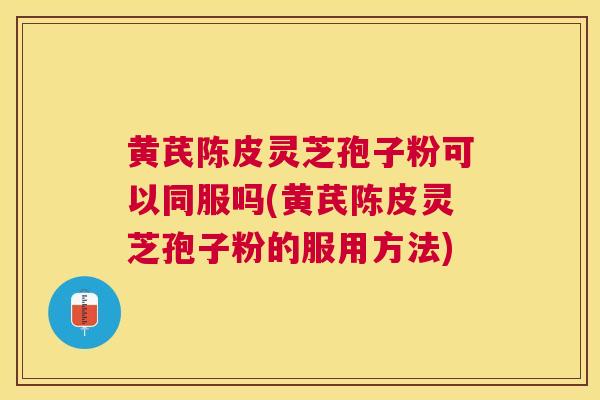 黄芪陈皮灵芝孢子粉可以同服吗(黄芪陈皮灵芝孢子粉的服用方法)