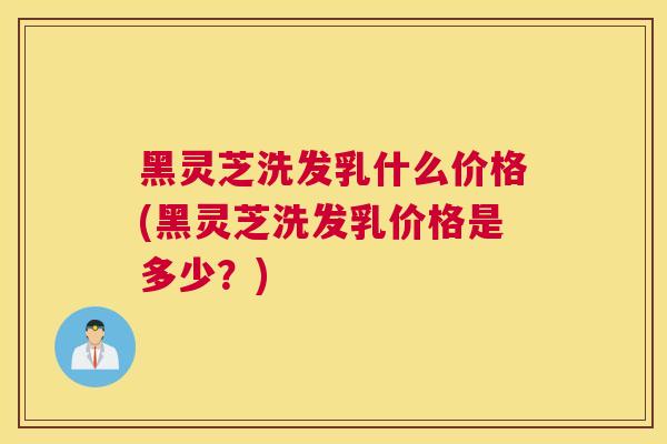 黑灵芝洗发乳什么价格(黑灵芝洗发乳价格是多少？)