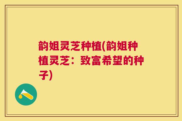 韵姐灵芝种植(韵姐种植灵芝：致富希望的种子)