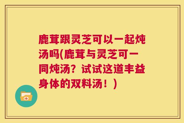 鹿茸跟灵芝可以一起炖汤吗(鹿茸与灵芝可一同炖汤？试试这道丰益身体的双料汤！)