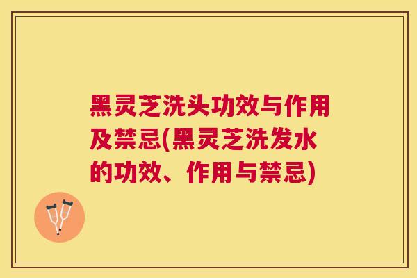黑灵芝洗头功效与作用及禁忌(黑灵芝洗发水的功效、作用与禁忌)