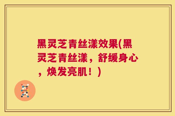 黑灵芝青丝漾效果(黑灵芝青丝漾，舒缓身心，焕发亮肌！)