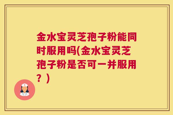 金水宝灵芝孢子粉能同时服用吗(金水宝灵芝孢子粉是否可一并服用？)
