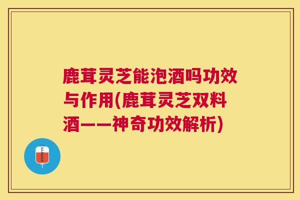鹿茸灵芝能泡酒吗功效与作用(鹿茸灵芝双料酒——神奇功效解析)