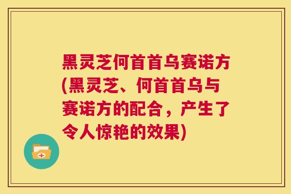 黑灵芝何首首乌赛诺方(黑灵芝、何首首乌与赛诺方的配合，产生了令人惊艳的效果)